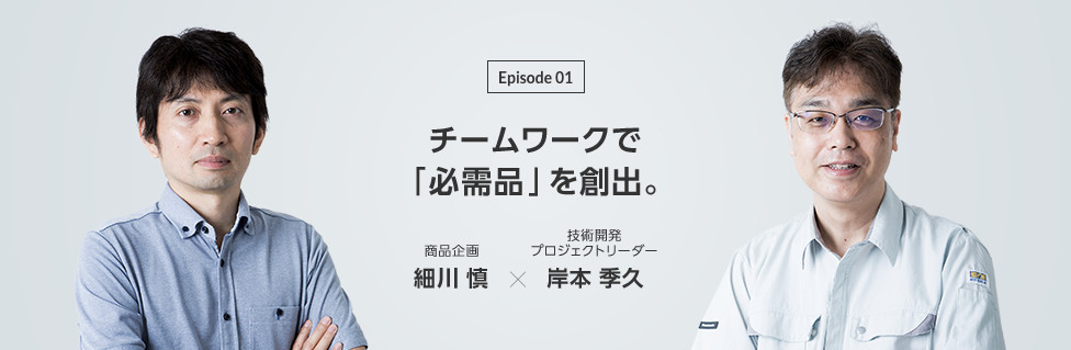 Episode 01　チームワークで「必需品」を創出。商品企画 細川 慎 × 技術開発プロジェクトリーダー 岸本 季久 