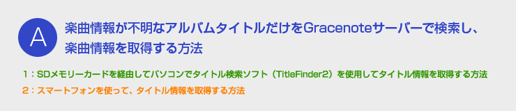 A：楽曲情報が不明なアルバムタイトルだけをGracenoteサーバーで検索し、楽曲情報を取得する方法 - 1：SDメモリーカードを経由してパソコンでタイトル検索ソフト（TitleFinder2）を使用してタイトル情報を取得する方法　2：Bluetooth携帯を経由で、タイトル情報を取得する方法