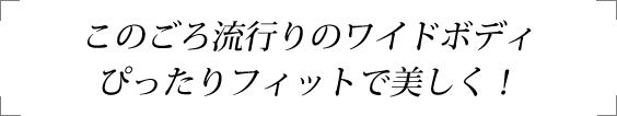 このごろ流行りのワイドボディぴったりフィットで美しく！