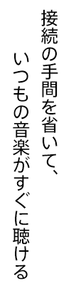 接続の手間を省いて、いつもの音楽がすぐに聴ける