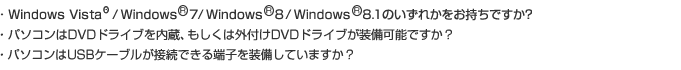 ・ Windows XP/Vista/7のいずれかをお持ちですか?
・ パソコンはDVDドライブを内蔵、もしくは外付けDVDドライブが装備可能ですか?
・ パソコンはUSBケーブルが接続できる端子を装備していますか?

