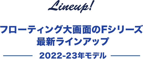 Lineup! フローティング大画面のFシリーズ 最新ラインナップ （2022-23年モデル）