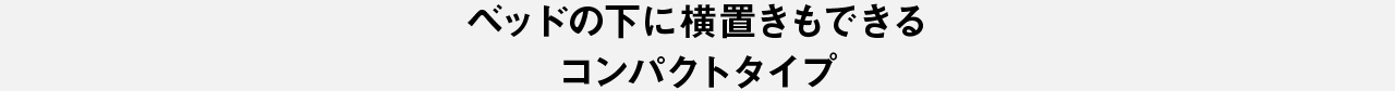 ベッドの下に横置きもできるコンパクトタイプ