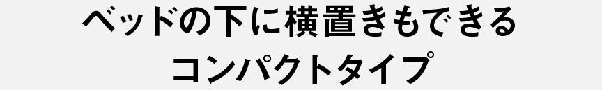 ベッドの下に横置きもできるコンパクトタイプ