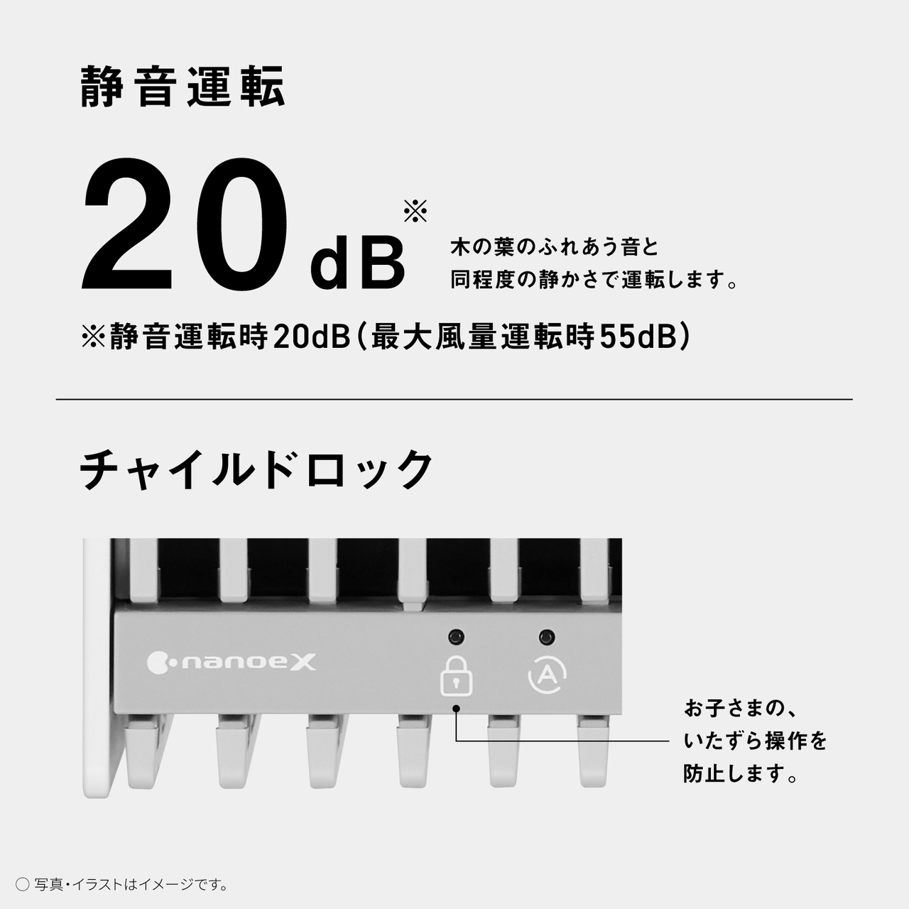 静音運転 20dB * 木の葉のふれあう音と 同程度の静かさで運転します。 ※静音運転時20dB (最大風量運転時55dB)