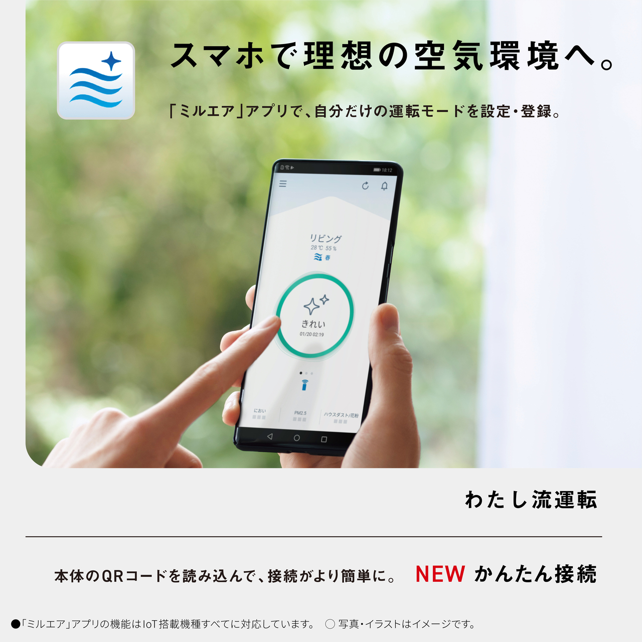 +1 スマホで理想の空気環境へ。 「ミルエア」アプリで、 自分だけの運転モードを設定・登録。 DRA 18:12 リビング 28°°C 55% 春 におい PM2.5 ハウスダスト/花粉 www < 0 わたし流運転 本体のQRコードを読み込んで、接続がより簡単に。 NEW かんたん接続 ■ 「ミルエア」アプリの機能はIoT搭載機種すべてに対応しています。 ○写真・イラストはイメージです。