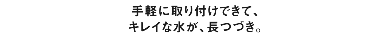手軽に取り付けできて、キレイな水が、長つづき。