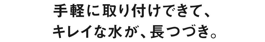 手軽に取り付けできて、キレイな水が、長つづき。