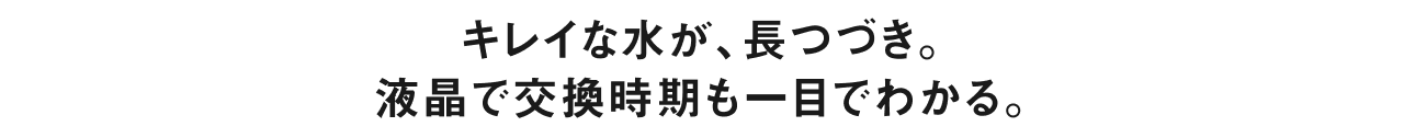 キレイな水が、長つづき。液晶で交換時期も一目でわかる。