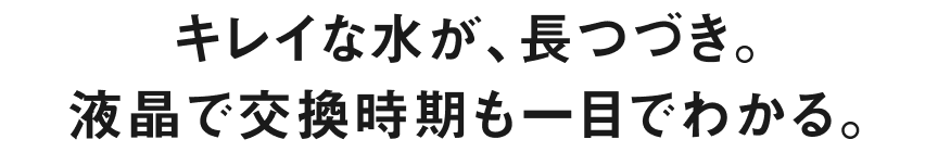 キレイな水が、長つづき。液晶で交換時期も一目でわかる。