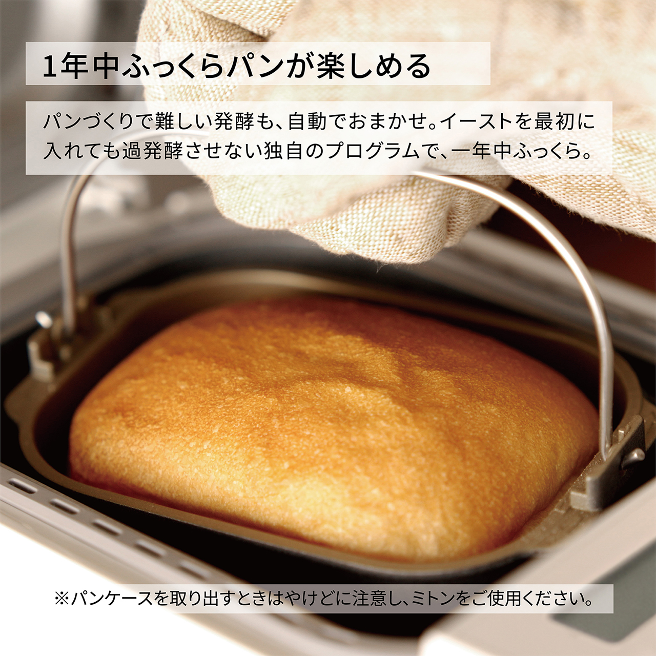 1年中ふっくらパンが楽しめるパンづくりで難しい発酵も、自動でおまかせ。イーストを最初に入れても過発酵させない独自のプログラムで、一年中ふっくら。※パンケースを取り出すときはやけどに注意し、ミトンをご使用ください。