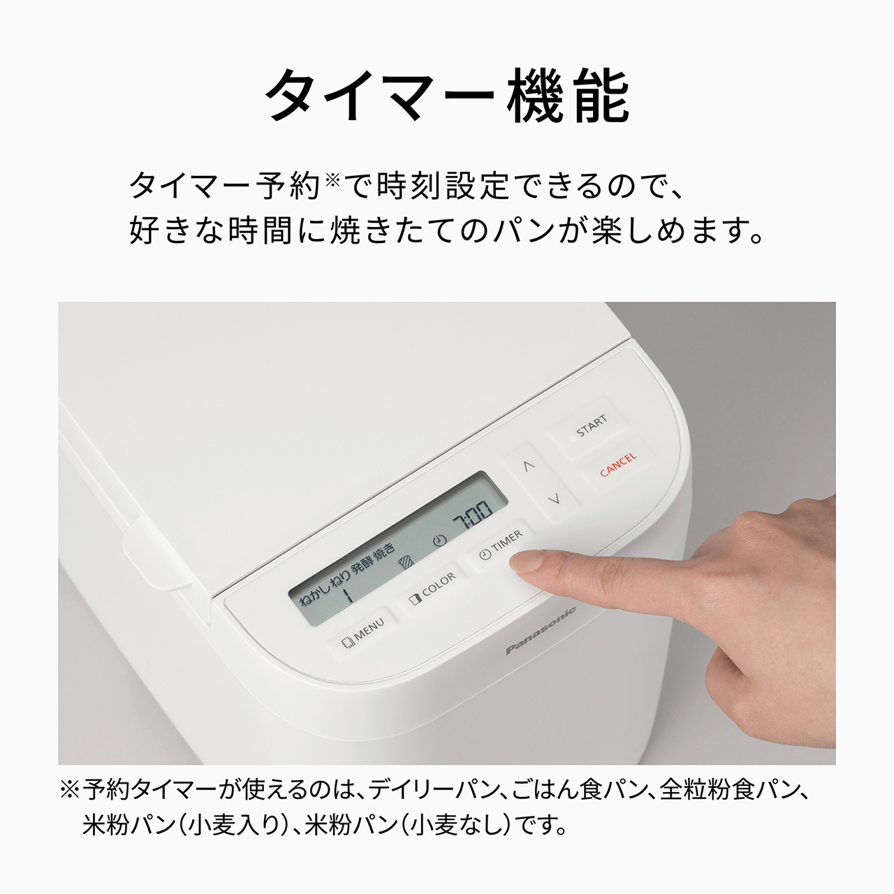 タイマー機能 タイマー予約で時刻設定できるので、好きな時間に焼きたてのパンが楽しめます。予約タイマーが使えるのは、デイリーパン、ごはん食パン、全粒粉食パン、米粉パン（小麦入り）、米粉パン（小麦なし）です。