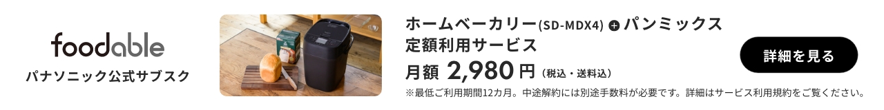 foodable パナソニック公式サブスク ホームベーカリー（SD-MDX4）+パンミックス 定額利用サービス 月額2980円（税込み・送料込み） 詳細を見る ※最低ご利用期間12か月。中途解約には別途手数料が必要です。詳細はサービス利用規約をご覧ください。