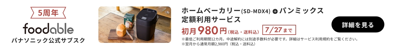 5周年 foodable パナソニック公式サブスク ホームベーカリー（SD-MDX4）＋パンミックス 定額利用サービス 初月980円（税込・送料込） 7/27まで 詳細を見る ※最低ご利用期間12か月。中途解約には別途手数料が必要です。詳細はサービス利用規約をご覧ください。※翌月から通常月額2980円（税込・送料込）