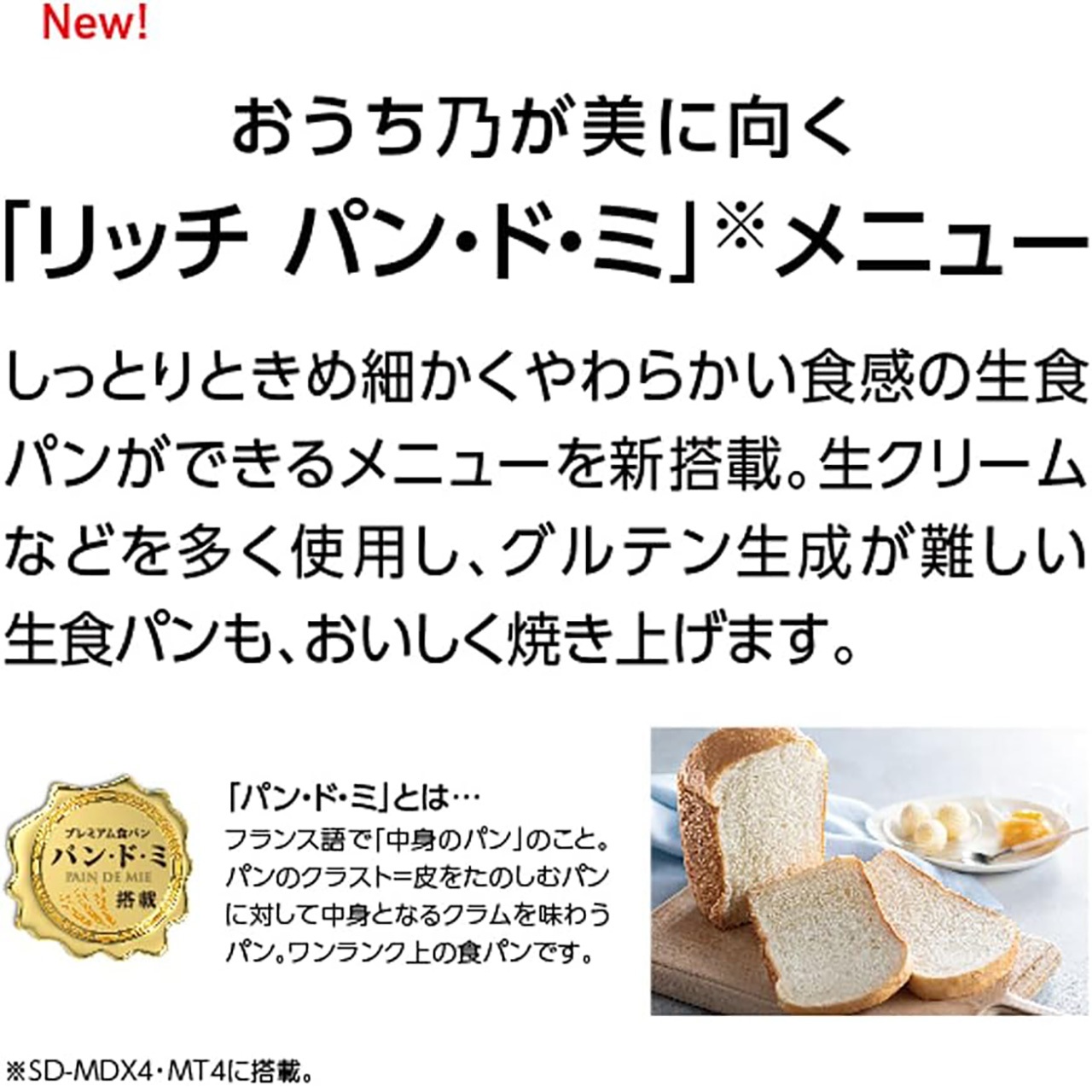 New! おうち乃が美に向く「リッチ パン・ド・ミ」メニュー しっとりときめ細かくやわらかい食感の生食パンができるメニューを新搭載。生クリームなどを多く使用し、グルテン生成が難しい生食パンも、おいしく焼き上げます。「パン・ド・ミ」とは…フランス語で「中身のパン」のこと。パンのクラスト=皮なしのむしパンに対して中身となるクラムを味わうパン。ワンランク上の食パンです。