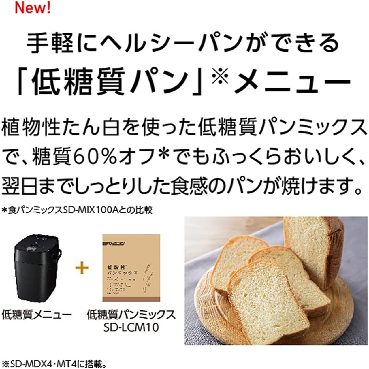 New! 手軽にヘルシーパンができる 「低糖質パン」メニュー。植物性たん白を使った低糖質パンミックスで、糖質60%オフでもふっくらおいしく、翌日までしっとりした食感のパンが焼けます。本品の低糖質メニュー+低糖質パンミックス SD-LCM10で作ったパンの場合、食パンミックスSD-MIX100Aで作ったパンと比較して糖質60%オフ。
