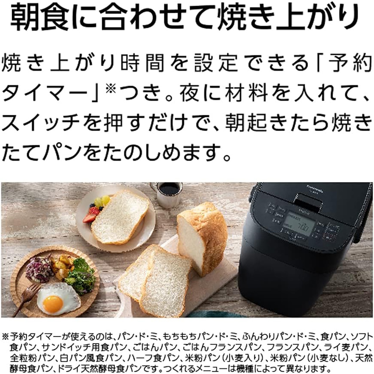 朝食に合わせて焼き上がり。焼き上がり時間を設定できる「予約タイマー」つき。夜に材料を入れて、スイッチを押すだけで、朝起きたら焼きたてパンをたのしめます。予約タイマーが使えるのは、パン・ド・ミ、もちもちパン・ド・ミ、ふんわりパン・ド・ミ、食パン、ソフト食パン、サンドイッチ用食パン、ごはんパン、ごはんフランスパン、フランスパン、ライ麦パン、全粒粉パン、白パン風食パン、ハーフ食パン、米粉パン（小麦入り）、米粉パン（小麦なし）、天然酵母食パン、ドライ天然酵母パンです。作れるメニューは機種によって異なります。