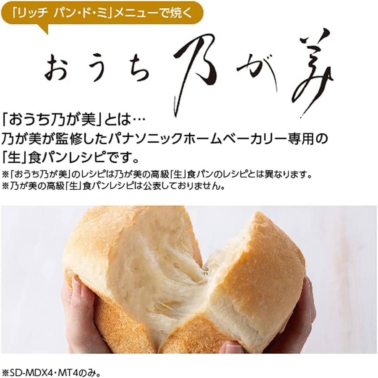 「リッチ パン・ド・ミ」メニューで焼くおうち乃が美 「おうち乃が美」とは…乃が美が監修したパナソニックホームベーカリー専用の「生」食パンレシピです。※「おうち乃が美」のレシピは乃が美の高級「生」食パンのレシピとは異なります。※乃が美の高級「生」食パンレシピは公表しておりません。