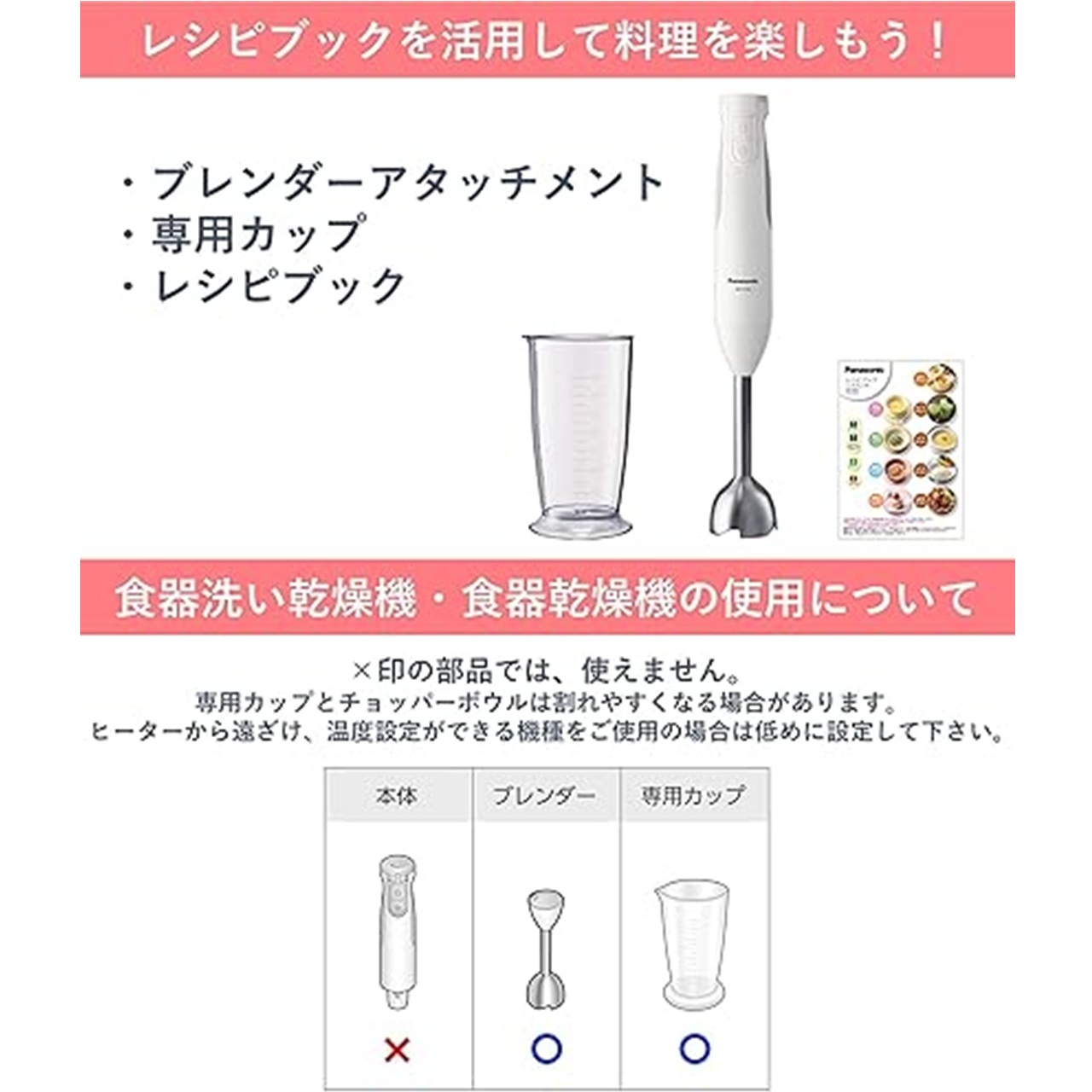 レシピブックを活用して料理を楽しもう！ブレンダーアタッチメント,専用カップ,レシピブック。食器洗い乾燥機・食器乾燥機の使用について：本体は使用不可,ブレンダーは使用可,専用カップは使用可。専用カップとチョッパーボウルは割れやすくなる場合があります。ヒーターから遠ざけ、温度設定ができる機種をご使用の場合は低めに設定してください。