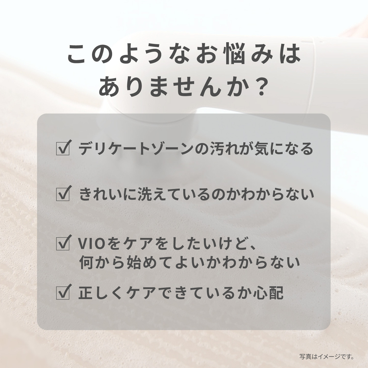 このようなお悩みはありませんか? デリケートゾーンの汚れが気になる きれいに洗えているのかわからない VIOをケアをしたいけど、 何から始めてよいかわからない 正しくケアできているか心配