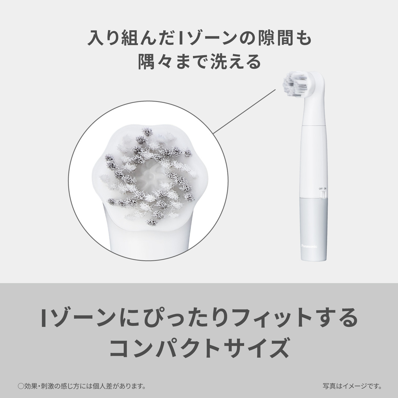 入り組んだIゾーンの隙間も隅々まで洗える Iゾーンにぴったりフィットするコンパクトサイズ ○効果・刺激の感じ方には個人差があります。写真はイメージです。