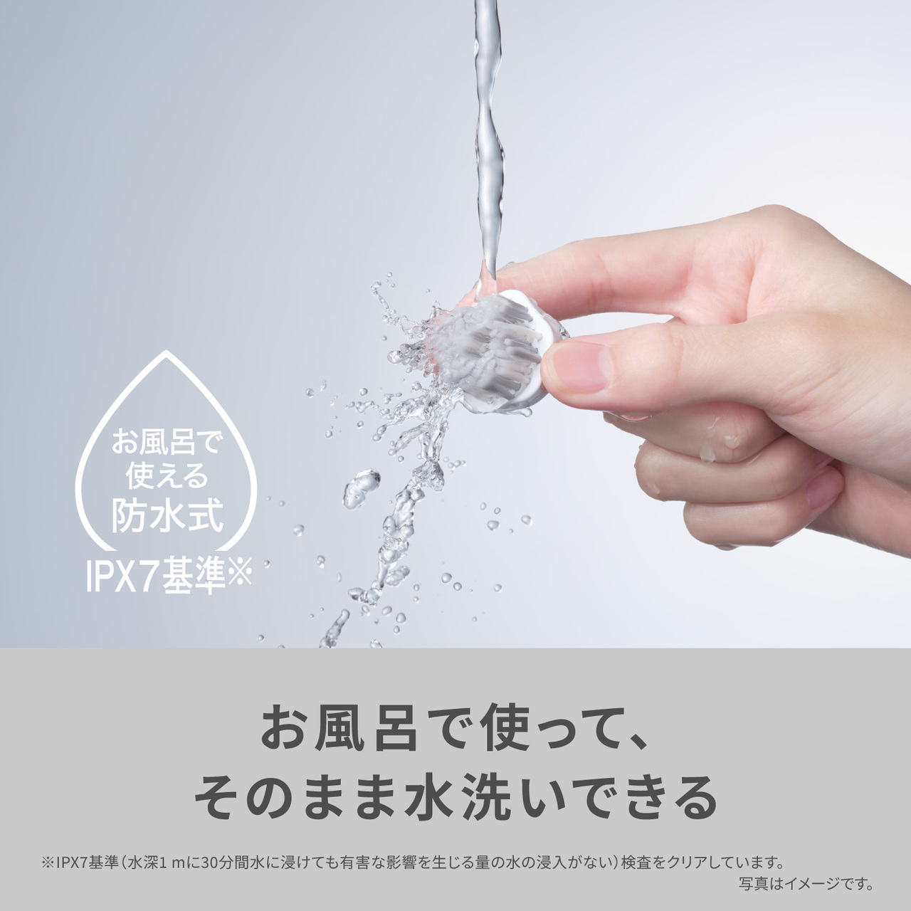 お風呂で使える防水式,IPX7基準※ お風呂で使って、そのまま水洗いできる ※IPX7基準(水深1mに30分間水に浸けても有害な影響を生じる量の水の浸入がない)検査をクリアしています。 写真はイメージです。