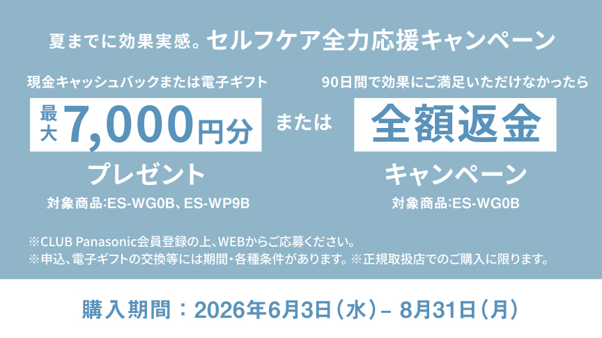 夏までに効果実感。 セルフケア全力応援キャンペーン 現金キャッシュバックまたは電子ギフト 最大7,000円分プレゼント 対象商品：ES-WG0B、ES-WP9B。 または 90日間で効果にご満足いただけなかったら 全額返金キャンペーン 対象商品：ES-WG0B 購入期間：2026年6月3日（水）－8月31日（月） ※CLUB Panasonic会員登録の上、WEBからご応募ください。 ※申込、電子ギフトの交換には期間・各種条件があります。 ※正規取扱店でのご購入に限ります。