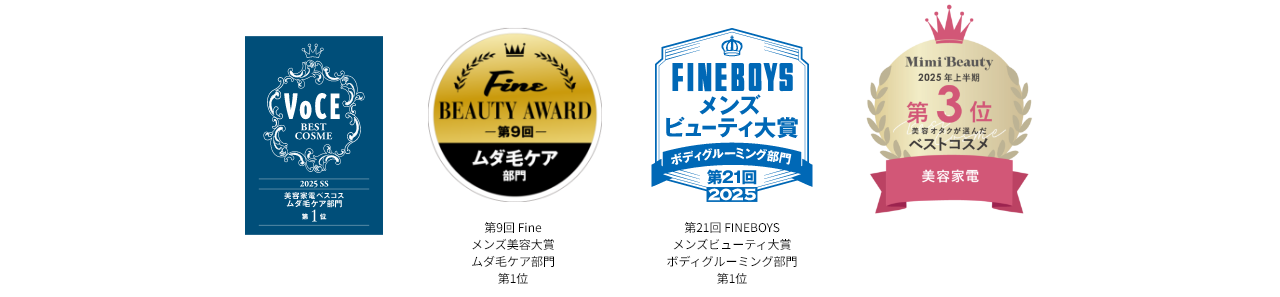 VoCE 2025 SS 美容家電ベスコスムダ毛ケア部門第1位, Fine BEAUTY AWARD 第9回 ムダ毛ケア部門,FINEBOYSメンズビューティ大賞 ボディグルーミング部門 第21回2025,Mimi Beauty 2025年上半期第3位美容オタクが選んだベストコスメ,MORE ベストコスメ大賞2025上半期ガジェット部門1位