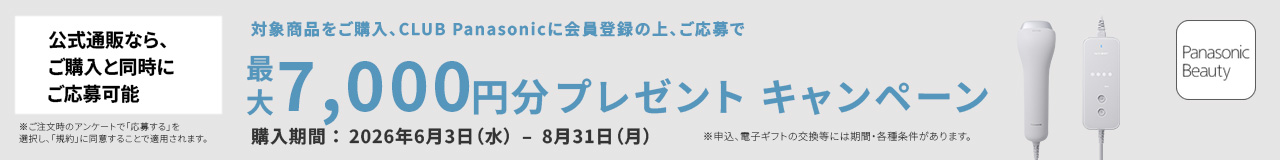 公式通販なら、ご購入と同時にご応募可能 ※ご注文時のアンケートで「応募する」を選択し、「規約」に同意することで適用されます。 対象商品をご購入、CLUB Panasonic会員登録の上、ご応募で 最大7,000円分プレゼント キャンペーン 購入期間：2026年6月3日（水）－8月31日（月） ※申込、電子ギフトの交換には期間・各種条件があります。
