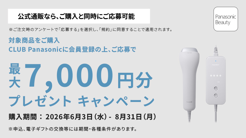 公式通販なら、ご購入と同時にご応募可能 ※ご注文時のアンケートで「応募する」を選択し、「規約」に同意することで適用されます。 対象商品をご購入、CLUB Panasonic会員登録の上、ご応募で 最大7,000円分プレゼント キャンペーン 購入期間：2026年6月3日（水）－8月31日（月） ※申込、電子ギフトの交換には期間・各種条件があります。