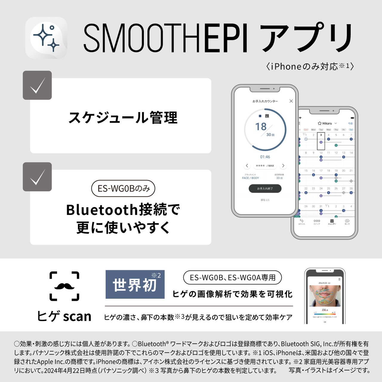 SMOOTHEPIアプリ　iPhoneのみ対応※1　スケジュール管理　ES-WG0Bのみ　Bluetooth接続で更に使いやすく　ヒゲscan　世界初※2　ES-WG0B、ES-WG0A専用　ヒゲの画像解析で効果を可視化　ヒゲの濃さ、鼻下の本数が見えるので狙いたい定めて効率ケア　○効果・刺激の感じ方には個人差があります。Bluetoothワードマークおよびロゴは登録商標であり、Bluetooth SIG, Inc.が所有権を有します。パナソニック株式会社は許可を得て使用しています。iOS、iPhoneは、米国およびその他の国で登録されたApple Inc.の商標です。App StoreはApple Inc.のサービスマークです。※1iOS 14.0以降、iPhone 6s以降に対応。※2パナソニック調べ（2024年4月22日現在）ヒゲscanはヒゲの濃さ・本数を画像解析して可視化する機能です。 