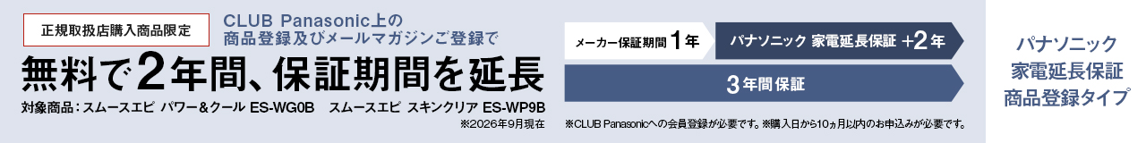 パナソニック 家電延長保証 商品登録タイプ,CLUB Panasonic上の商品登録及びメールマガジンご登録で、無料で2年間、保証期間を延長 メーカー保証期間1年＋パナソニック 家電延長保証2年の3年間保証,対象商品：スムースエピ パワー＆クール ES-WG0B、スムースエピ スキンクリア ES-WP9B ※26年9月現在,※CLUB Panasonicへの会員登録が必要です。※購入日から10か月以内のお申込みが必要です。