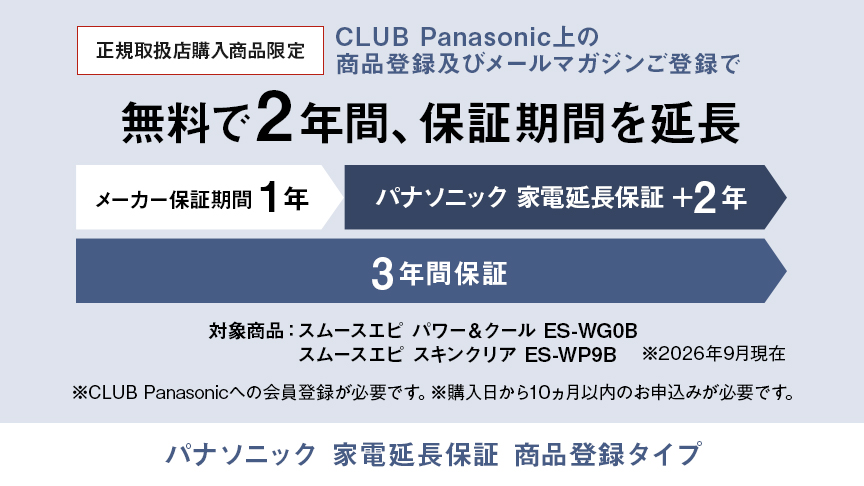 パナソニック 家電延長保証 商品登録タイプ,CLUB Panasonic上の商品登録及びメールマガジンご登録で、無料で2年間、保証期間を延長 メーカー保証期間1年＋パナソニック 家電延長保証2年の3年間保証,対象商品：スムースエピ パワー＆クール ES-WG0B、スムースエピ スキンクリア ES-WP9B ※26年9月現在,※CLUB Panasonicへの会員登録が必要です。※購入日から10か月以内のお申込みが必要です。