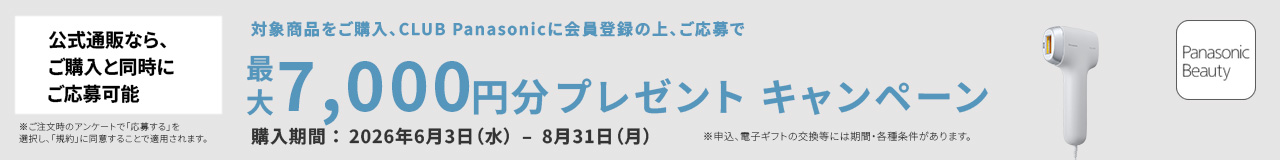 公式通販なら、ご購入と同時にご応募可能 ※ご注文時のアンケートで「応募する」を選択し、「規約」に同意することで適用されます。 対象商品をご購入、CLUB Panasonic会員登録の上、ご応募で 最大7,000円分プレゼント キャンペーン 購入期間：2026年6月3日（水）－8月31日（月） ※申込、電子ギフトの交換には期間・各種条件があります。