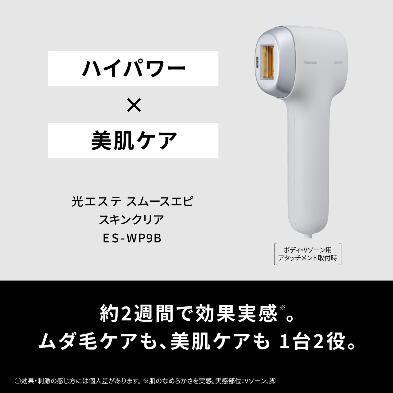 ハイパワー×美肌ケア,光エステ スムースエピ スキンクリア ES-WP9B,ボディ・Vゾーン用アタッチメント取付時,約2週間で効果実感※。ムダ毛ケアも、美肌ケアも1台2役。, ○効果・刺激の感じ方には個人差があります 。※肌のなめらかさを実感。実感部位:Vゾーン、脚