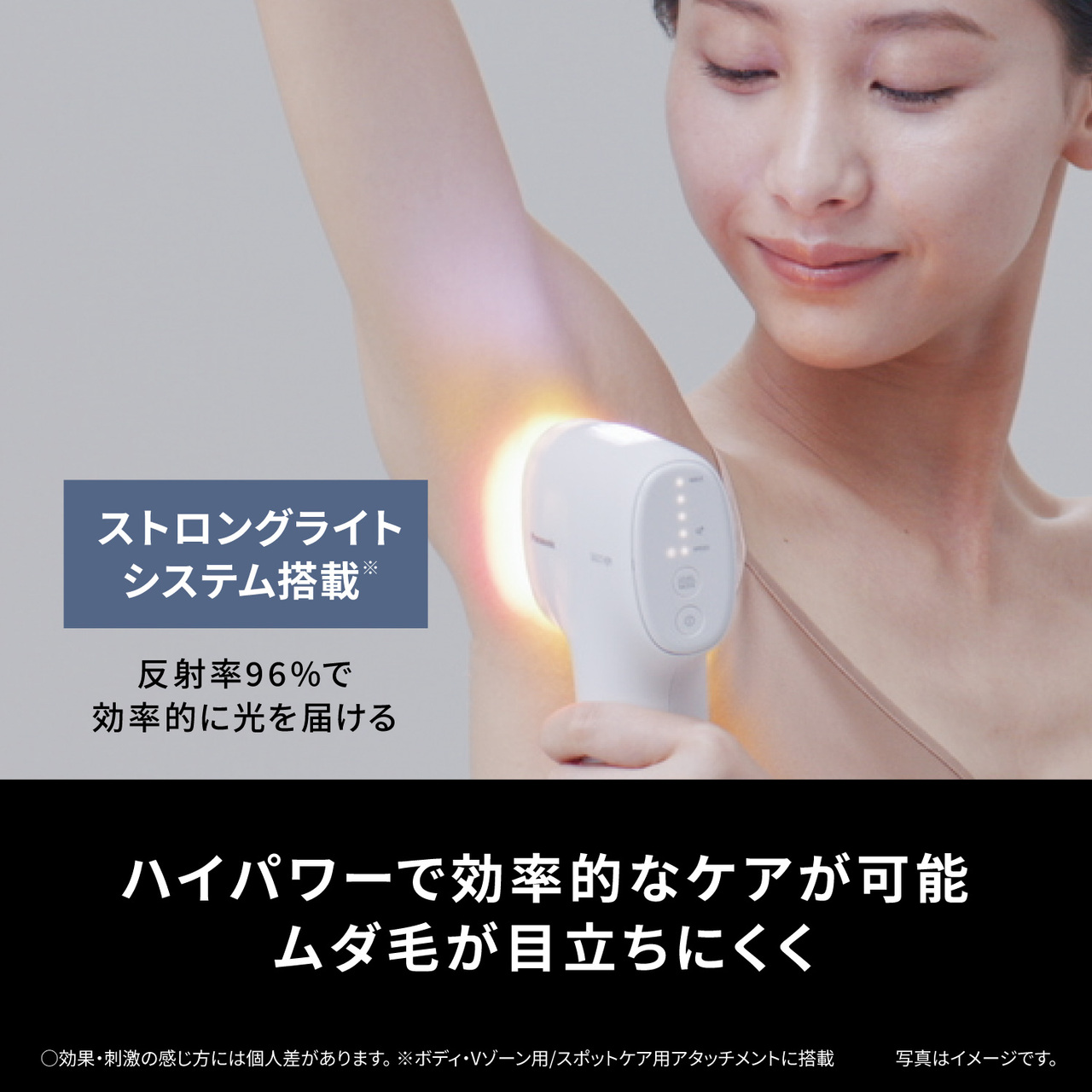 ストロングライトシステム搭載※ 反射率96%で効率的に光を届ける ハイパワーで効率的なケアが可能 ムダ毛が目立ちにくく ○効果・刺激の感じ方には個人差があります。※ボディ・Vゾーン用/スポットケア用アタッチメントに搭載　　写真はイメージです。