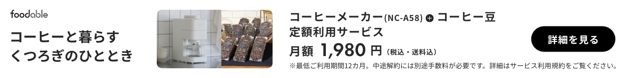 foodable コーヒーと暮らすくつろぎのひととき コーヒーメーカー（NC-A58）＋コーヒー豆 定額利用サービス 月額1,980円（税込・送料込） 詳細を見る ※最低ご利用期間12か月。中途解約には別途手数料が必要です。詳細はサービス利用規約をご覧ください。