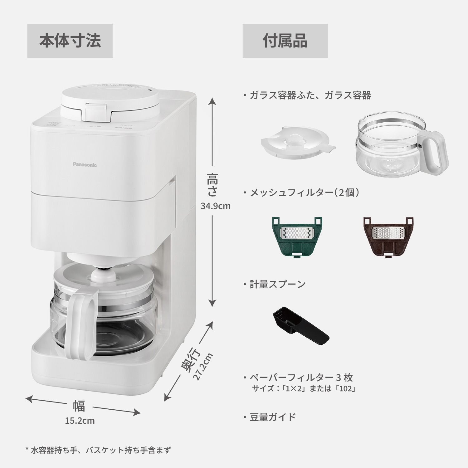 本体寸法：幅15.2cm,奥行27.2cm,高さ34.9cm。*水容器持ち手、バスケット持ち手含まず。付属品：ガラス容器ふた,ガラス容器,メッシュフィルター（2個）,計量スプーン,ペーパーフィルター（3枚,サイズ「1×2」または「102」）,豆量ガイド