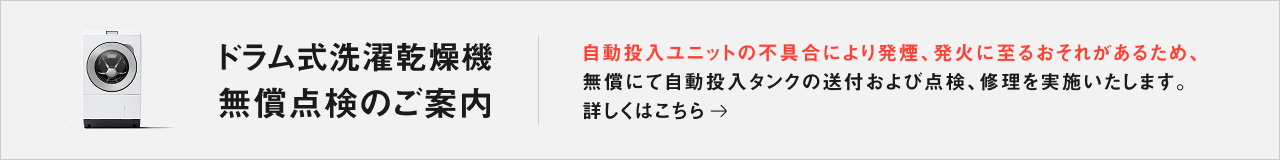 ドラム式洗濯乾燥機 無償点検のご案内：自動投入ユニットの不具合により発煙、発火に至るおそれがあるため、無償にて自動投入タンクの送付および点検、修理を実施いたします。詳しくはこちら→ 