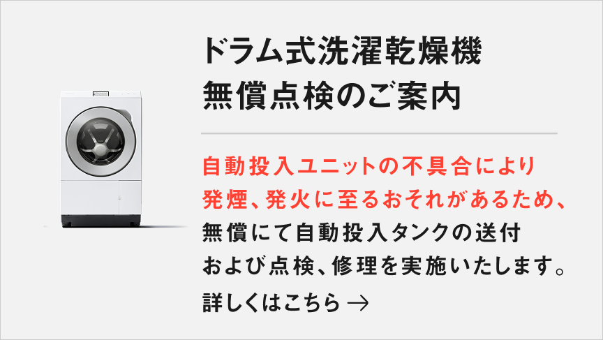 ドラム式洗濯乾燥機 無償点検のご案内：自動投入ユニットの不具合により発煙、発火に至るおそれがあるため、無償にて自動投入タンクの送付および点検、修理を実施いたします。詳しくはこちら→ 