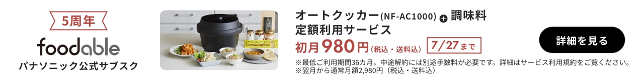 5周年 foodable パナソニック公式サブスク オートクッカー（NF-AC1000）+調味料 定額利用サービス 初月980円（税込・送料込） 7/27まで 詳細を見る ※最低ご利用期間36か月。中途解約には別途手数料が必要です。詳細はサービス利用規約をご覧ください。※翌月から通常月額2980円（税込・送料込）