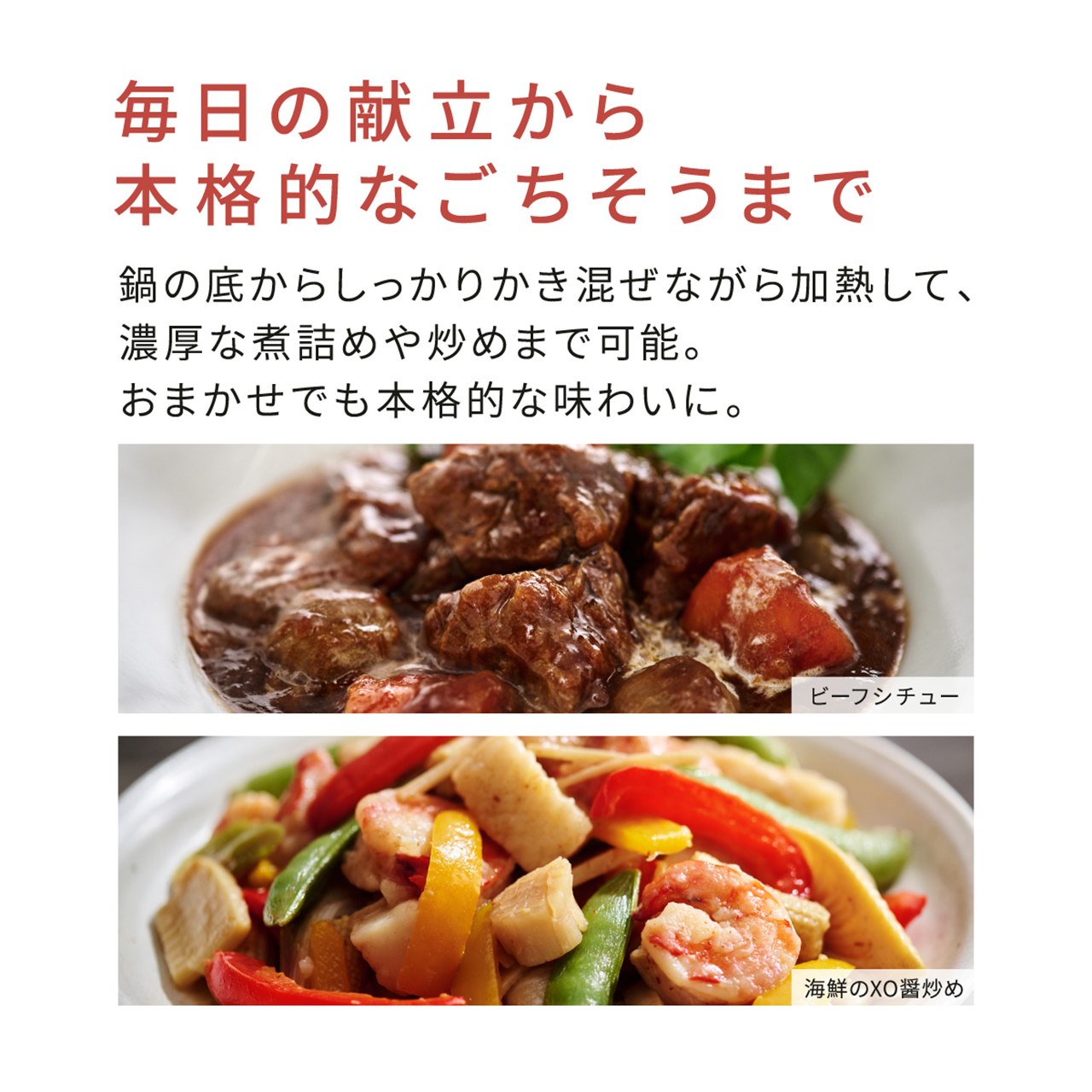 毎日の献立から本格的なごちそうまで。鍋の底からしっかりかき混ぜながら加熱して、濃厚な煮詰めや炒めまで可能。おまかせでも本格的な味わいに。