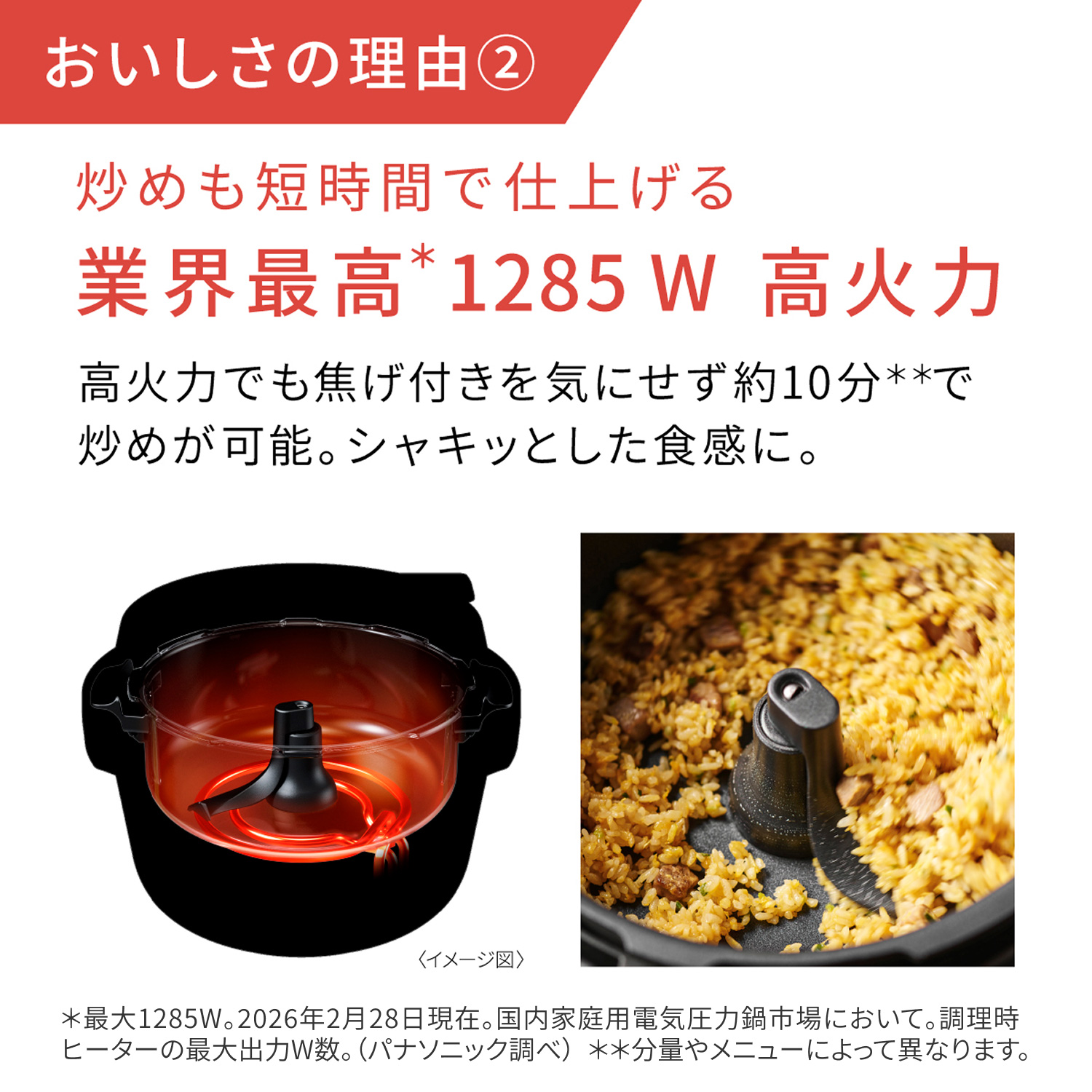おいしさの理由② 炒めも短時間で仕上げる 業界最高*1285W高火力。高火力でも焦げ付きを気にせず約10分**で炒めが可能。シャキッとした食感に。＊最大1285W。2026年2月28日現在。国内家庭用電気圧力鍋市場において。調理時ヒーターの最大出力W数。（パナソニック調べ）**分量やメニューによって異なります。