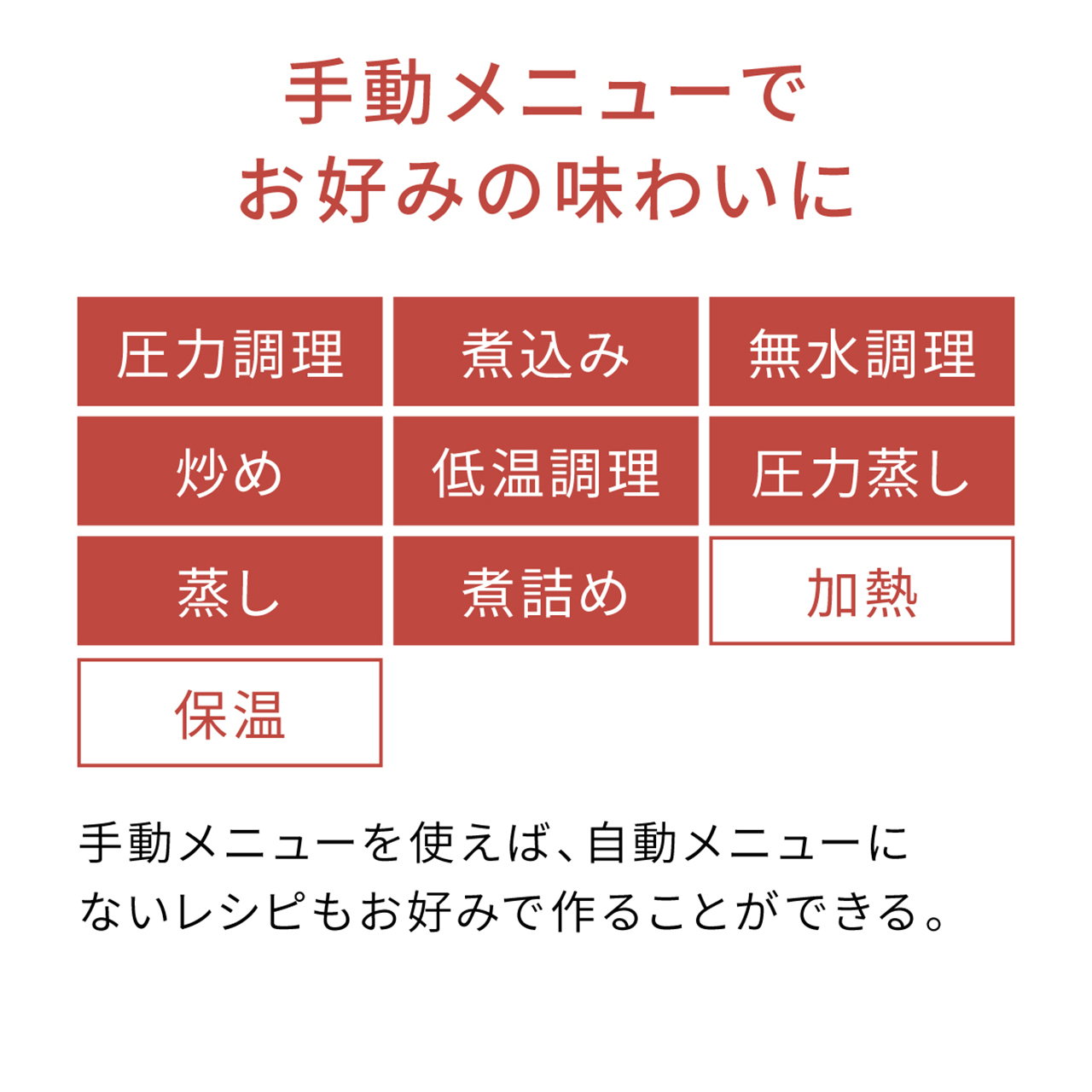 手動メニューでお好みの味わいに 圧力調理,煮込み,無水調理,炒め,低温調理,圧力蒸し,蒸し,煮詰め,加熱,保温 手動メニューを使えば、自動メニューにないレシピもお好みで作ることができる。