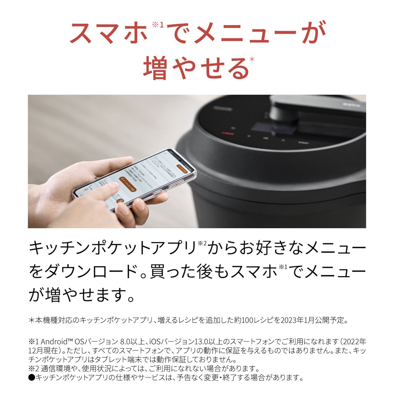 スマホ※1でメニューが増やせる。* キッチンポケットアプリ※2からお好きなメニューをダウンロード。買った後もスマホ※1でメニューが増やせます。＊本機種対応のキッチンポケットアプリ、増えるレシピを追加した約100レシピを2023年1月公開予定。※1 AndroidのOSバージョン8.0以上、iOSバージョン13.0以上のスマートフォンでご利用になれます（2022年12月現在）。ただし、すべてのスマートフォンで、アプリの動作を保証するものではありません。また、キッチンポケットアプリはタブレット端末では動作保証しておりません。※2 通信環境や、使用状況によっては、ご利用になれない場合があります。● キッチンポケットアプリの仕様やサービスは、予告なく変更・終了する場合があります。