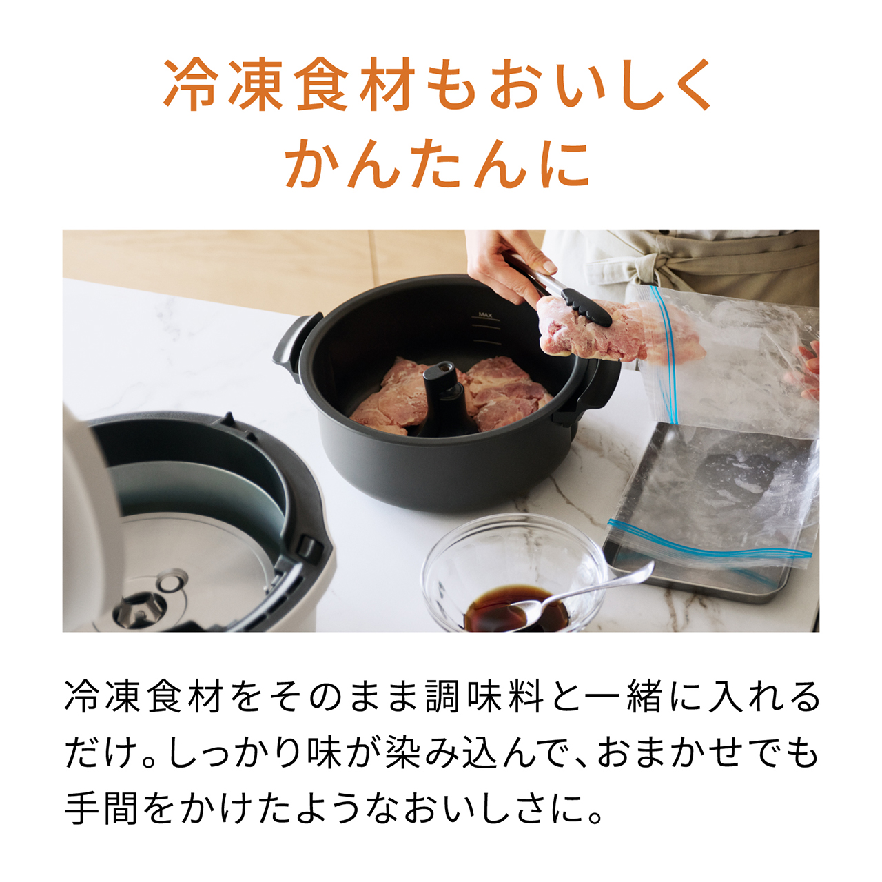 冷凍食材もおいしくかんたんに 冷凍食材をそのまま調味料と一緒に入れるだけ。しっかり味が染み込んで、おまかせでも手間をかけたようなおいしさに。