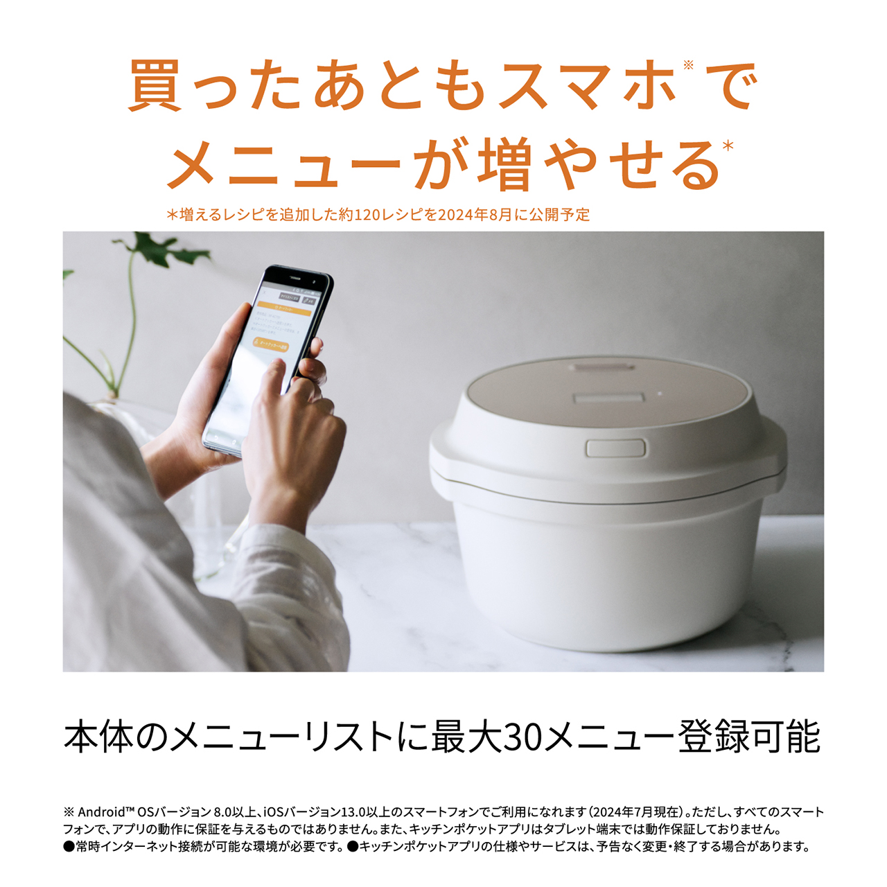 買ったあともスマホ※でメニューが増やせる＊。＊増えるレシピを追加した約120レシピを2024年8月に公開予定。本体のメニューリストに最大30メニュー登録可能。※ AndroidのOSバージョン8.0以上、iOSバージョン13.0以上のスマートフォンでご利用になれます（2024年7月現在）。ただし、すべてのスマートフォンで、アプリの動作に保証を与えるものではありません。また、キッチンポケットアプリはタブレット端末では動作保証しておりません。● 常時インターネット接続が可能な環境が必要です。 ● キッチンポケットアプリの仕様やサービスは、予告なく変更・終了する場合があります。