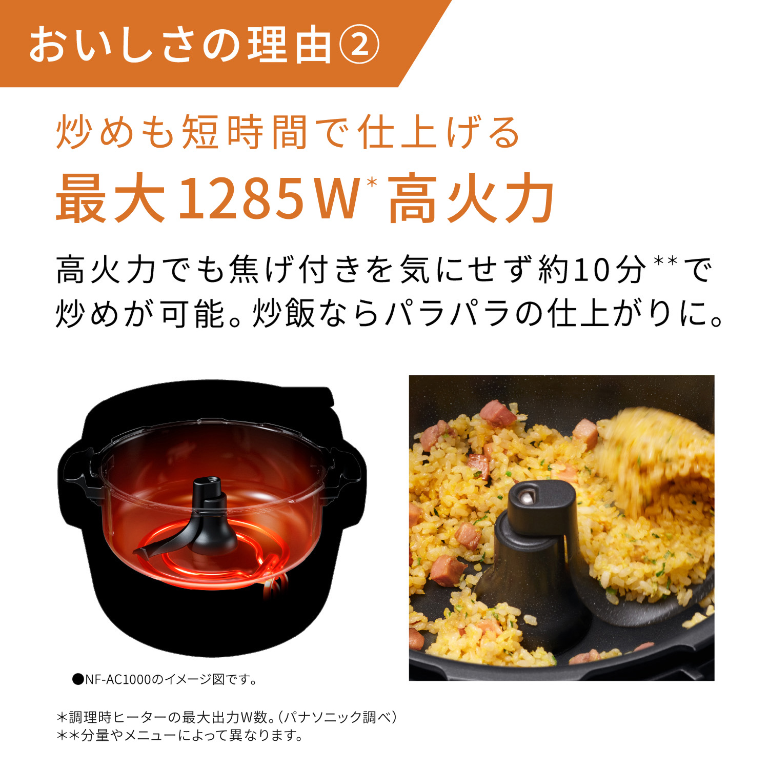 おいしさの理由② 炒めも短時間で仕上げる 最大1285W＊高火力。高火力でも焦げ付き気にせず約10分＊＊で炒めが可能。炒飯ならパラパラの仕上がりに。高火力のイメージ図(NF-AC1000のイメージ図です。) ＊調理時ヒーターの最大出力W数。（パナソニック調べ）**分量やメニューによって異なります。