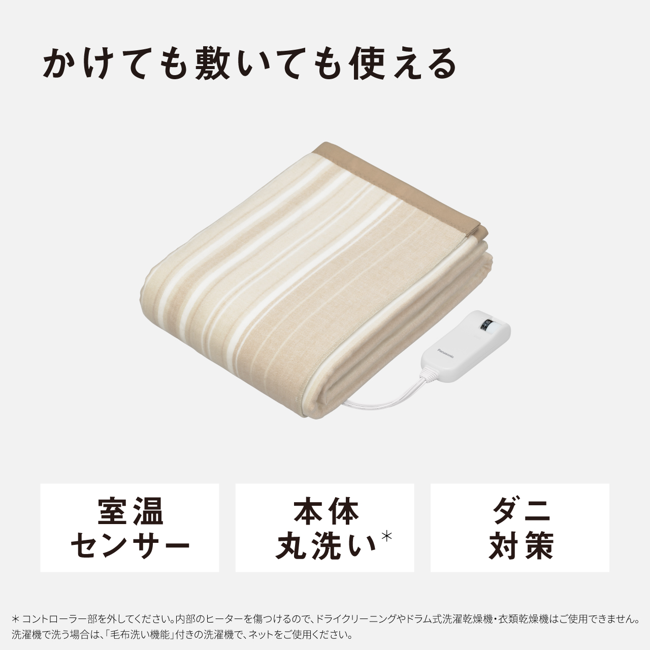 かけても敷いても使える 室温 センサー 本体 丸洗い* ダニ 対策 ＊コントローラー部を外してください。内部のヒーターを傷つけるので、ドライクリーニングやドラム式洗濯乾燥機・衣類乾燥機はご使用できません。 洗濯機で洗う場合は、「毛布洗い機能」付きの洗濯機で、ネットをご使用ください。