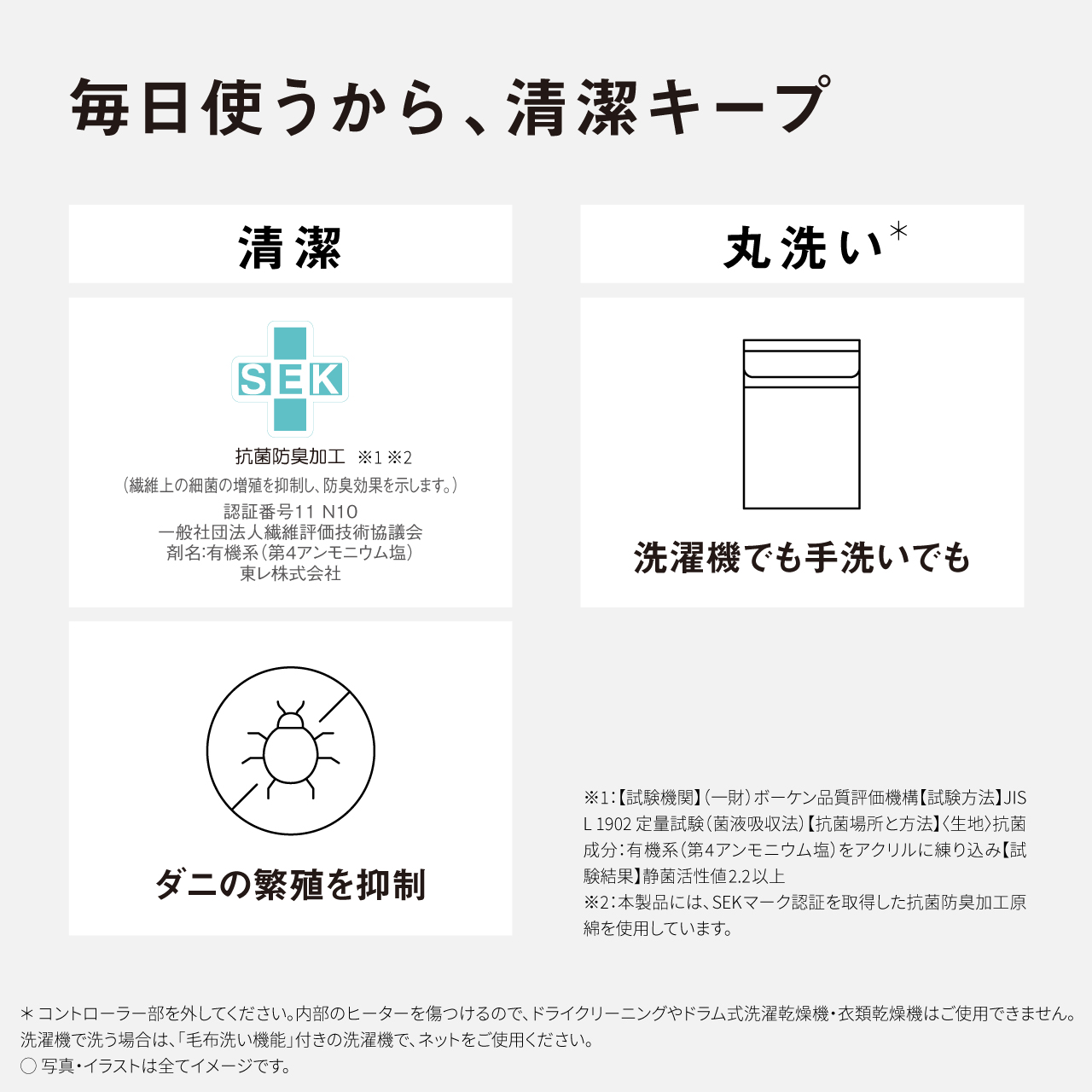 毎日使うから、清潔キープ 清潔 丸洗い* SEK 抗菌防臭加工 ※1※2 （繊維上の細菌の増殖を抑制し、防臭効果を示します。） 認証番号11 N10 一般社団法人繊維評価技術協議会 剤名：有機系（第4アンモニウム塩） 東レ株式会社 洗濯機でも手洗いでも / ダニの繁殖を抑制 ※1：【試験機関】（一財） ボーケン品質評価機構【試験方法】JIS L1902 定量試験（菌液吸収法）【抗菌場所と方法】＜生地＞抗菌 成分：有機系（第4アンモニウム塩）をアクリルに練り込み【試験結果】静菌活性値2.2以上 ※2：本製品には、SEKマーク認証を取得した抗菌防臭加工原 綿を使用しています。 *コントローラー部を外してください。内部のヒーターを傷つけるので、ドライクリーニングやドラム式洗濯乾燥機・衣類乾燥機はご使用できません。 洗濯機で洗う場合は、「毛布洗い機能」付きの洗濯機で、ネットをご使用ください。 〇写真・イラストは全てイメージです。